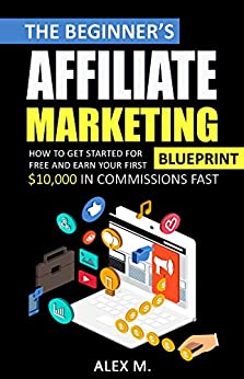The 2021 Beginner's Affiliate Marketing Blueprint: How to Get Started For Free And Earn Your First $10,000 In Commissions Fast! (Make Money Online With Affiliate Marketing in 2021 Beginners Edition)